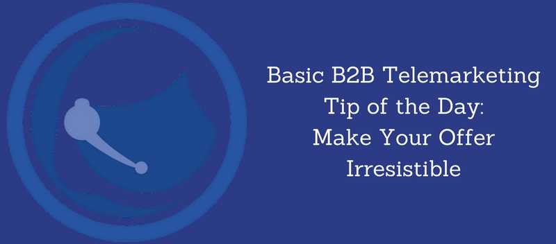 Basic B2B Telemarketing Tip of the Day Make Your Offer Irresistible