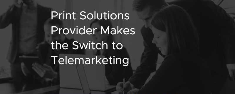 Print Solutions Provider Makes the Switch to Telemarketing [CASE STUDY]